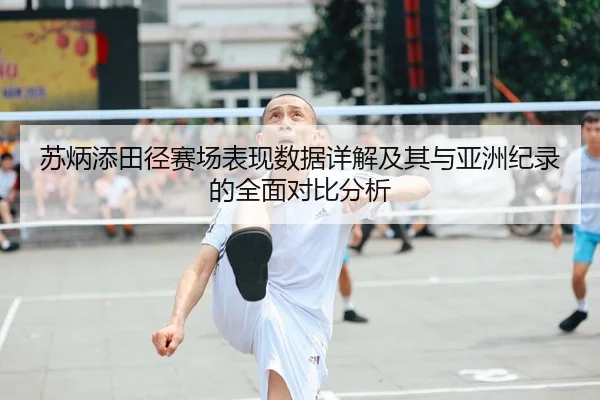 苏炳添田径赛场表现数据详解及其与亚洲纪录的全面对比分析 - LEYU SPORTS