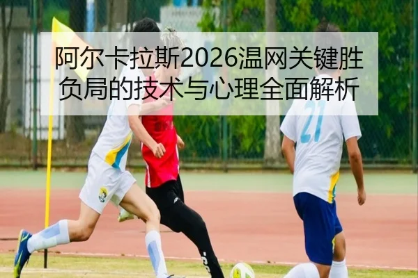 阿尔卡拉斯2026温网关键胜负局的技术与心理全面解析 - LEYU SPORTS